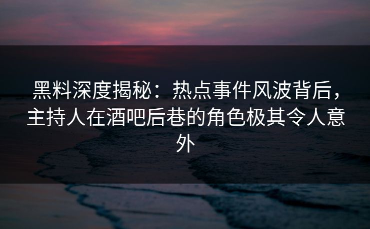 黑料深度揭秘：热点事件风波背后，主持人在酒吧后巷的角色极其令人意外
