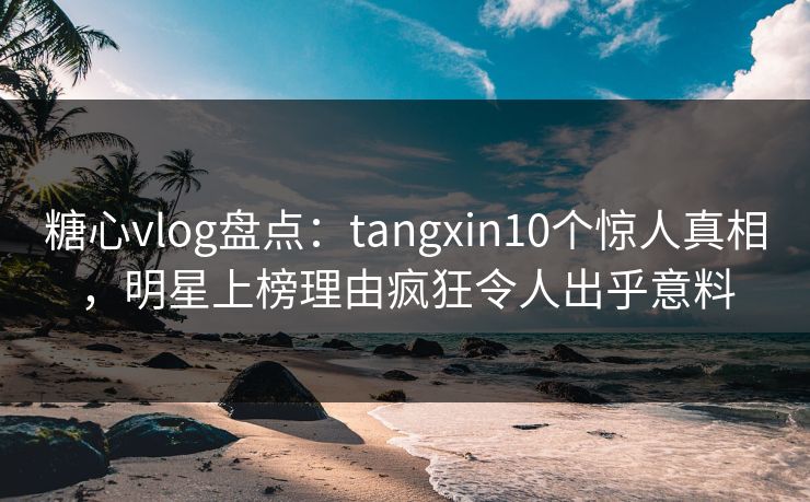 糖心vlog盘点：tangxin10个惊人真相，明星上榜理由疯狂令人出乎意料