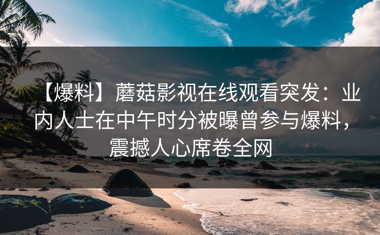 【爆料】蘑菇影视在线观看突发:业内人士在中午时分被曝曾参与爆料,震撼人心席卷全网 【爆料】蘑菇影视在线观看突发:业内人士在中午时分被曝曾参与爆料,震撼人心席卷全网