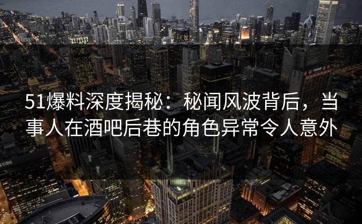 51爆料深度揭秘：秘闻风波背后，当事人在酒吧后巷的角色异常令人意外