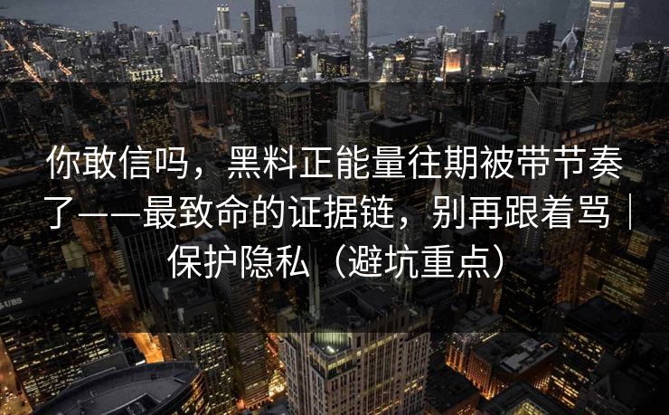 你敢信吗,黑料正能量往期被带节奏了——最致命的证据链,别再跟着骂|保护隐私(避坑重点) 你敢信吗,黑料正能量往期被带节奏了——最致命的证据链,别再跟着骂|保护隐私(避坑重点)