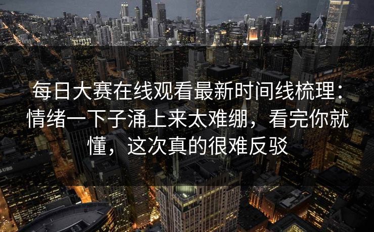 每日大赛在线观看最新时间线梳理：情绪一下子涌上来太难绷，看完你就懂，这次真的很难反驳