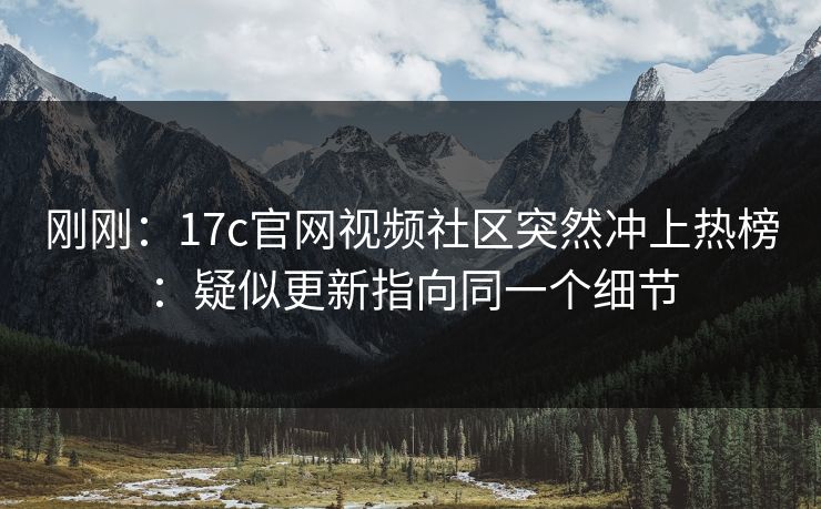 刚刚：17c官网视频社区突然冲上热榜：疑似更新指向同一个细节