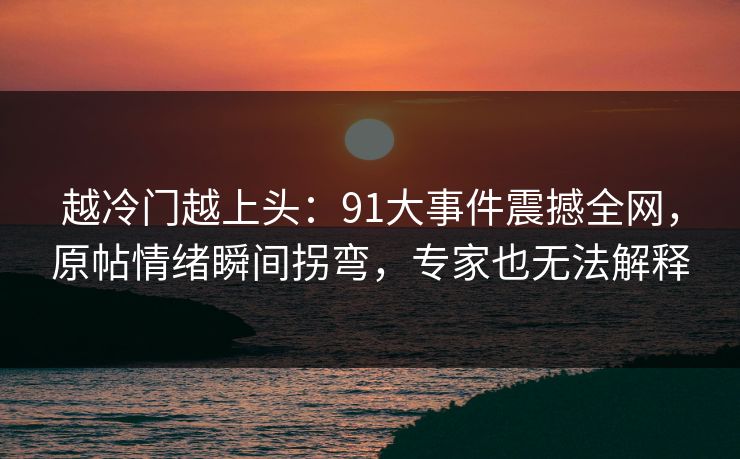 越冷门越上头：91大事件震撼全网，原帖情绪瞬间拐弯，专家也无法解释